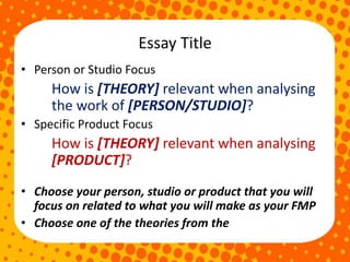 Essay Title
• Person or Studio Focus
How is [THEORY] relevant when analysing
the work of [PERSON/STUDIO]?
• Specific Product Focus
How is [THEORY] relevant when analysing
[PRODUCT]?
• Choose your person, studio or product that you will
focus on related to what you will make as your FMP
• Choose one of the theories from the
 
