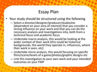 Essay Plan
• Your study should be structured using the following
– Select a director/designer/producer/studio/etc
[dependent on your area of interest] that you consider a
strong influence on your work and that you can do the
necessary analysis and investigations into, both from a
technical focus and academic focus
– Undertake macro analysis, this would be looking at the
wider context of their work [this could be historical
backgrounds, the world they operate in, influences, where
their work is seen, etc]
– Undertake micro analysis, this would focusing on specific
films/scene/levels of a game/photos/graphic designs etc
– Link this investigation to your own work and your intended
outcomes on your FMP
 