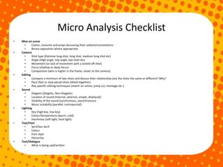 Micro Analysis Checklist
• Mise en scene
• Colour, costume and props discussing their subtext/connotations
• Binary opposition where appropriate
• Camera
• Shot type (Extreme long shot, long shot, medium long shot etc)
• Angle (High angle, low angle, eye level etc)
• Movement (or lack of movement with a locked off shot)
• Focus (shallow or deep focus)
• Composition (who is higher in the frame, closer to the camera).
• Editing
• Compare a minimum of two shots and discuss their relationship (are the shots the same or different? Why?
• Pace (fast or slow paced shots edited together)
• Any specific editing techniques (match on action, jump cut, montage etc.).
• Sound
• Diegesis (Diegetic, Non-Diegetic)
• Location of sound (internal, external, simple, displaced)
• Visibility of the sound (synchronous, asynchronous)
• Music suitability (parallel, contrapuntal).
• Lighting
• Key (high key, low key)
• Colour/temperature (warm, cold)
• Harshness (soft light, hard light).
• Text/Font
• Serif/San Serif
• Colour
• Font style
• Hierarchy
• Text/Dialogue
• What is being said/written
 