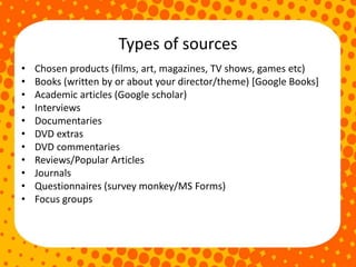 Types of sources
• Chosen products (films, art, magazines, TV shows, games etc)
• Books (written by or about your director/theme) [Google Books]
• Academic articles (Google scholar)
• Interviews
• Documentaries
• DVD extras
• DVD commentaries
• Reviews/Popular Articles
• Journals
• Questionnaires (survey monkey/MS Forms)
• Focus groups
 