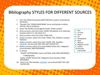 Bibliography STYLES FOR DIFFERENT SOURCES
1. Film Title (YEAR) Directed by DIRECTOR [film] Location of Distributor:
Distributor.
2. “Episode Title” (YEAR) SHOW NAME. Series and Episode numbers.
Channel. Day or broadcast.
3. Game Title (YEAR) Console [game] Studio. Studio Location.
4. Artist surname, artist first initial. (YEAR) Title [details of its materials]
Location where it is. City where it is
5. Artist surname, artist first initial. (YEAR) Title
6. Author surname, author first initial. (YEAR). Title. Publisher Location:
Publisher.
7. Author surname, author first initial. (YEAR). Title. Available:
WEBLINK. Last accessed DATE YOU LAST VISITED SITE.
8. Author surname, author first initial.(YEAR) “Article title”, Magazine
(Issue Number), PAGE REFERENCE
9. In writing
“QUOTE” (INTERVIEWEE cited in AUTHOR, YEAR, PAGE REFERENCE)
In Bibliography
Author. (YEAR) “Article title”, Magazine (Issue Number), PAGE
REFERENCE
10. Anon (n.d.) Title Available: WEBLINK. Last accessed DATE YOU LAST
VISITED SITE.
1. Film
2. TV show
3. Game
4. Art
5. Photography
6. Book
7. Website
8. Magazine article
9. Citation
10.Unknown
author/date
 