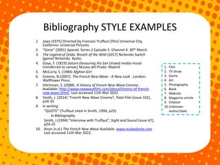 Bibliography STYLE EXAMPLES
1. Jaws (1975) Directed by Francois Truffaut [film] Universal City,
California: Universal Pictures
2. “Gone” (2001) Spaced. Series 2 Episode 5. Channel 4. 30th March
3. The Legend of Zelda: Breath of the Wild (2017) Nintendo Switch
[game] Nintendo. Kyoto.
4. Goya, F. (1819) Saturn Devouring His Son [mixed media mural
transferred to canvas] Museo del Prado. Madrid
5. McCurry, S. (1984) Afghan Girl
6. Greene, N (2007). The French New Wave - A New Look . London:
Wallflower Press.
7. Hitchman, S. (2008). A History of French New Wave Cinema .
Available: http://www.newwavefilm.com/about/history-of-french-
new-wave.shtml. Last accessed 11th Mar 2022.
8. Smith, J. (2014) “French New Wave Cinema”, Total Film (Issue 332),
p34-35
9. In writing
“QUOTE” (Truffaut cited in Smith, 1994, p25)
In Bibliography
Smith, J (1994) “Interview with Truffaut”, Sight and Sound (issue 67),
p24-25
10. Anon (n.d.) The French New Wave Available: www.realwebsite.com
Last accessed 11th Mar 2022.
1. Film
2. TV show
3. Game
4. Art
5. Photography
6. Book
7. Website
8. Magazine article
9. Citation
10.Unknown
author/date
 