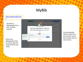 MyBib
https://www.mybib.com
/
Stores your
bibliography online
for you to copy and
paste off when your
ready.
Generates a
bibliography from a
URL- no effort
required
You will probably
need to refine this a
bit as author names
don’t always seem to
come across.
 