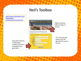 Neil’s Toolbox
http://www.neilstoolbox.com/
bibliography-
creator/reference-book.htm
Fill in the required
boxes and it will
generate the source
for you.
Different tabs for
different types of
sources
If you don’t want to
include page
numbers- just put a .
and delete once
generated.
 