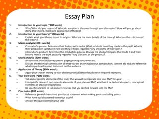 Essay Plan
1. Introduction to your topic (~100 words)
– Who/What did you research? What do you plan to discover through your discussion? How will you go about
doing this (macro, micro and application of theory)?
2. Introduction to your theory (~100 words)
– Explain what your theory is and its origins. What are the main beliefs of the theory? What are the criticisms of
the theory?
3. Macro analysis (400+ words)
– Context of a person: Reference their history with media. What products have they made in the past? What is
their production signature? How are they critically regarded? Any criticisms of their work?
– Context of a product: Reference the production process. Discuss the studio/company that made it and their
history. How is the work critically regarded? Any criticisms of the product?
4. Micro analysis (400+ words)
– Analyse the product/scene/specific pages/photographs/levels etc.
– Discuss the technical construction of what you are analysing (colour, composition, content etc etc) and reference
what impact each aspect discussed on the audience .
5. Application of Theory (400+ words)
– Apply your chosen theory to your chosen product/person/studio with frequent examples.
6. Your own work [~200 words]
– Talk about specific elements of the study that you will incorporate into your FMP this year;
– Link specific research outcomes to elements of your planned FMP, whether it be technical aspects, conceptual
elements or creative inspirations
– Be specific and aim to talk about 3-5 areas that you can link forward into the FMP
7. Conclusion (100 words)
– Reference general theory and your focus statement when making your concluding points
– What have you discovered from your study?
– Answer the question from your title
 