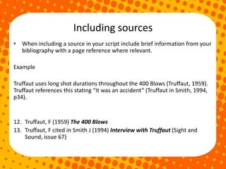 Including sources
• When including a source in your script include brief information from your
bibliography with a page reference where relevant.
Example
Truffaut uses long shot durations throughout the 400 Blows (Truffaut, 1959).
Truffaut references this stating “It was an accident” (Truffaut in Smith, 1994,
p34).
12. Truffaut, F (1959) The 400 Blows
13. Truffaut, F cited in Smith J (1994) Interview with Truffaut (Sight and
Sound, issue 67)
 