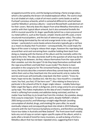 wrapped around the wrist, and the background being a flame orangecolour,
which is disrupted by the brown-ish shaded explosion effect. The work is kept
to a cel-shaded art-style, a style of artmost used in comic books as well as
Pushead’s previous artworks,which is somewhatdifferentto whathad been
used for Metallica’s previous albums – Load and ReLoad both used abstract art
for their covers. Notonly does this depart from what Metallica themselves are
used to with their typical album artwork, butit also somewhatforetells the
shift in musical sound for St. Anger specifically (which has a more presenceof
nu-metal within it, such as the heavier, simpler chords and riffs used, a more
structured musicalpattern, and the lack of extensive guitar solos). The colour
scheme being dominated by the red and orange tends to be a sign of fiery
temper – particularly in comic books wherecharacters typically get a red face
as a means to display their frustration – consequentially, this could imply the
figure of the cover is trying to release their anger, however the ropebeing tied
around their wristand restraining them could be holding them back from
doing so, keeping with the themes of the album and the mentality within the
band at the time. This idea also lends itself to the question of whatmay be the
right thing to do between; do they release themselves from the rope and let
their anxieties out into the open? Or do they keep themselves confined with
the ropearound them and hold their issues inside? This theme is most
prevalent in the song lyrics for The Unnamed Feeling, wherein the second
verse, the lyricists describe a moment wherethey cannot keep the anxiety
within them and so they head back into the social world, only to realise the
worries and issues will eventually creep back into their system: “Cross my
heart, hope not to die; Swallow evil, ride the sky; I losemyself in a crowded
room; You fool, you fool, it’ll be here soon”5
. Also relating to these lyrics is
particular is the artwork of the St. Anger single release – notably featuring a
fallen angel-like figure, which is disfigured, and its wings and arms are wrapped
up by rope. This makes implications to the idea of one’s freedom when their
mind is suffering fromanxiety and addiction being restricted, and that no
matter how hard they try to break free from this mindset, the anxieties always
find a way to creep back. To back up this point, despite Hetfield’s rehab in
2001 being successful, and following a straight-edgelifestyle (avoiding
consumption of alcohol, drugs, and smoking) for years after, he would
eventually relapse and consequently go back into rehab in 2019 following
concerts with the San Francisco Symphony orchestra, and thereforecancelling
future tour dates in Australia and New Zealand9
. The frontcover itself notably
lacks any sortof copy on certain region-specific copies of the album, which is
quite often a break of trend for many musicians, as well as being a firstfor a
Metallica album that has not been repeated since, suggesting that it had a
 