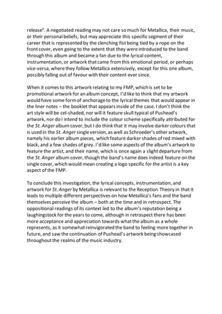 release6
. A negotiated reading may not care so much for Metallica, their music,
or their personalbeliefs, but may appreciate this specific segment of their
career that is represented by the clenching fistbeing tied by a rope on the
frontcover, even going to the extent that they wereintroduced to the band
through this album and became a fan due to the lyrical content,
instrumentation, or artwork thatcame from this emotional period, or perhaps
vice-versa, wherethey follow Metallica extensively, except for this one album,
possibly falling out of favour with their content ever since.
When it comes to this artwork relating to my FMP, which is set to be
promotional artwork for an album concept, I’d like to think that my artwork
would have some formof anchorageto the lyricalthemes that would appear in
the liner notes – the booklet that appears inside of the case. I don’t think the
art style will be cel-shaded, nor will it feature skull typical of Pushead’s
artwork, nor do I intend to include the colour scheme specifically attributed for
the St. Anger album cover, but I do think that it may involve darker colours that
is used in the St. Anger singleversion, as well as Schroeder’s other artwork,
namely his earlier album pieces, which feature darker shades of red mixed with
black, and a few shades of grey. I’d like some aspects of the album’s artwork to
feature the artist, and their name, which is once again a slightdeparture from
the St. Anger album cover, though the band’s name does indeed feature on the
single cover, which would mean creating a logo specific for the artist is a key
aspect of the FMP.
To conclude this investigation, the lyrical concepts, instrumentation, and
artwork for St. Anger by Metallica is relevant to the Reception Theory in that it
leads to multiple different perspectives on how Metallica’s fans and the band
themselves perceive the album – both at the time and in retrospect. The
oppositional readings of its context led to the album’s reputation being a
laughingstock for the years to come, although in retrospect there has been
more acceptance and appreciation towards whatthe album as a whole
represents, as it somewhatreinvigorated the band to feeling more together in
future, and saw the continuation of Pushead’s artwork being showcased
throughoutthe realms of the music industry.
 