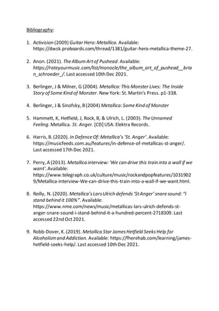 Bibliography:
1. Activision (2009) Guitar Hero: Metallica. Available:
https://dwsk.proboards.com/thread/1381/guitar-hero-metallica-theme-27.
2. Anon. (2021). The Album Artof Pushead. Available:
https://rateyourmusic.com/list/monocle/the_album_art_of_pushead__bria
n_schroeder_/. Lastaccessed 10th Dec 2021.
3. Berlinger, J & Milner, G (2004). Metallica: This Monster Lives: The Inside
Story of Some Kind of Monster. New York: St. Martin's Press. p1-338.
4. Berlinger, J & Sinofsky, B(2004) Metallica: Some Kind of Monster
5. Hammett, K, Hetfield, J, Rock, B, & Ulrich, L. (2003). The Unnamed
Feeling. Metallica. St. Anger. [CD] USA: Elektra Records.
6. Harris, B. (2020). In Defence Of: Metallica’s ‘St. Anger’. Available:
https://musicfeeds.com.au/features/in-defence-of-metallicas-st-anger/.
Last accessed 17th Dec 2021.
7. Perry, A (2013). Metallica interview: 'We can drive this train into a wall if we
want'. Available:
https://www.telegraph.co.uk/culture/music/rockandpopfeatures/1031902
9/Metallica-interview-We-can-drive-this-train-into-a-wall-if-we-want.html.
8. Reilly, N. (2020). Metallica’sLarsUlrich defends‘StAnger’ snare sound: “I
stand behind it 100%”. Available:
https://www.nme.com/news/music/metallicas-lars-ulrich-defends-st-
anger-snare-sound-i-stand-behind-it-a-hundred-percent-2718309. Last
accessed 22nd Oct2021.
9. Robb-Dover, K. (2019). Metallica Star JamesHetfield SeeksHelp for
Alcoholism and Addiction. Available: https://fherehab.com/learning/james-
hetfield-seeks-help/. Last accessed 10th Dec 2021.
 