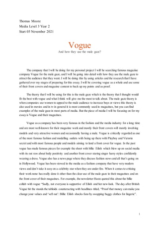 1
Thomas Moore
Media Level 3 Year 2
Start 05 November 2021
Vogue
And how they use the male gaze?
The company that I will be doing for my personal project I will be searching famous magazine
company Vogue for the male gaze, and I will be going into detail with how they use the male gaze to
attract the audience that they want. I will be doing this by using articles and the research that I have
gathered over my stages of preparing for this essay. I will be covering vogue as a whole and use some
of their front covers and magazine content to back up my points and as proof.
The theory that I will be using for this is the male gaze which is the theory that I thought would
fit the best with vogue and what I think will give me the most to talk about. The male gaze theory is
when companies use women to appeal to the male audience to increase buys or views this theory is
also used in movies and in tv in general it is most commonly used in magazines, but you can find
examples of the male gaze in most parts of media. But the piece of media I will be focusing on for my
essay is Vogue and their magazines.
Vogue as a company has been very famous in the fashion and the media industry for a long time
and are most well-known for their magazine work and mostly their front covers will mostly involving
models and very attractive women and occasionally having a male. Vogue is critically regarded as one
of the most famous fashion and modelling outlets with being up there with Playboy and Victoria
secret and with most famous people and models aiming to land a front cover for vogue. In the past
vogue has made famous pieces for example the shoot with billie Eilish which blew up on social media
with its out raw about body positivity and another front cover staring singer harry styles confidently
wearing a dress. Vogue also has a news page where they discuss fashion news and all that’s going on
in Hollywood. Vogue has been viewed in the media as a fashion company that have very modern
views and don’t take it easy on a celebrity star when they are under fire. When it comes to critising
their work none has really done it other than the clear use of the male gaze in their magazines and on
the front cover of their magazines. For example, the newsletter Haste quoted this about the billie
collab with vogue “Sadly, not everyone is supportive of Eilish and her new look. The day after British
Vogue hit the stands the tabloids counteracting with headlines titled, “Proof that money can make you
change your values and ‘sell out’: Billie Eilish shocks fans by swapping baggy clothes for lingerie”.
 