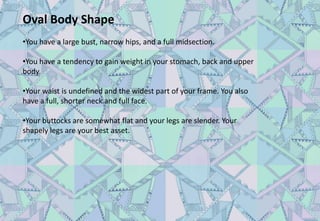 Oval Body Shape
•You have a large bust, narrow hips, and a full midsection.
•You have a tendency to gain weight in your stomach, back and upper
body.
•Your waist is undefined and the widest part of your frame. You also
have a full, shorter neck and full face.
•Your buttocks are somewhat flat and your legs are slender. Your
shapely legs are your best asset.
 