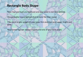 Rectangle Body Shape
•Your hips and bust are balanced and your waist is not very defined.
•You probably have a bottom that is more flat than round.
• You tend to gain weight in your torso first and then your upper thighs and
arms.
•Your lower legs are always shapely and one of your best assets.
 