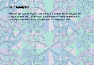 Self Analysis
After my self evaluation, I realized that I am a mixture of an hour glass and
triangle body shape. I gave myself a make over by adding a formal outfit. I
have experimented with my hairstyle here and makeup as well.
 