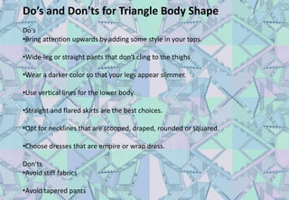Do’s and Don'ts for Triangle Body Shape
Do's
•Bring attention upwards by adding some style in your tops.
•Wide-leg or straight pants that don't cling to the thighs
•Wear a darker color so that your legs appear slimmer.
•Use vertical lines for the lower body.
•Straight and flared skirts are the best choices.
•Opt for necklines that are scooped, draped, rounded or squared.
•Choose dresses that are empire or wrap dress.
Don'ts
•Avoid stiff fabrics
•Avoid tapered pants
 