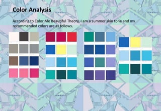 Color Analysis
According to Color Me Beautiful Theory, I am a summer skin tone and my
recommended colors are as follows.
 