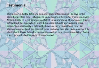 Testimonial
Our fashion industry definitely demands some attention and I believe in the
same but as I lack time, I always end up rushing to office. After this session with
Needhi Dhoker, I feel a bit more confident to wear makeup at work place. It gets
difficult but this time when I wore it, I realized I should start wearing more
colors. Your personality is defined by how you carry yourself and now I am
starting to understand this concept more each day. I am glad I was a part of this
photoshoot. I have fallen for this outfit as well as how I have been styled. Taking
a step forward into this world of beauty now!
 