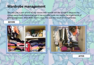 Wardrobe management
This was just a part of one of our classes but I would still like to add it because the
classes were really interesting and it has actually made me realize the importance of
getting organized. After Nidhi mam’s class, this was the result of my wardrobe.
BEFORE
AFTER
 