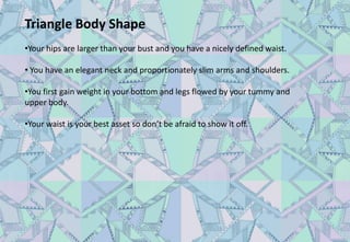 Triangle Body Shape
•Your hips are larger than your bust and you have a nicely defined waist.
• You have an elegant neck and proportionately slim arms and shoulders.
•You first gain weight in your bottom and legs flowed by your tummy and
upper body.
•Your waist is your best asset so don’t be afraid to show it off.
 