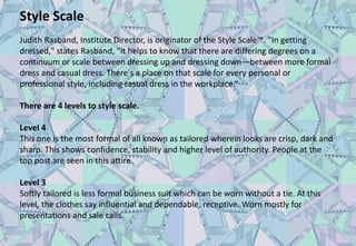 Style Scale
Judith Rasband, Institute Director, is originator of the Style Scale™. "In getting
dressed," states Rasband, "it helps to know that there are differing degrees on a
continuum or scale between dressing up and dressing down—between more formal
dress and casual dress. There's a place on that scale for every personal or
professional style, including casual dress in the workplace.“
There are 4 levels to style scale.
Level 4
This one is the most formal of all known as tailored wherein looks are crisp, dark and
sharp. This shows confidence, stability and higher level of authority. People at the
top post are seen in this attire.
Level 3
Softly tailored is less formal business suit which can be worn without a tie. At this
level, the clothes say influential and dependable, receptive. Worn mostly for
presentations and sale calls.
 