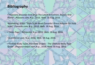 Bibliography
•"Polyvore: Discover And Shop The Latest In Fashion, Beauty And
Home". Polyvore.com. N.p., 2016. Web. 18 Aug. 2016.
•Marketing, SEBO. "Style Scale:Read Conselle's Press Release On Style
Scale". Conselle.com. N.p., 2016. Web. 18 Aug. 2016.
•"Main Page". Wikipedia. N.p., 2016. Web. 18 Aug. 2016.
•In.pinterest.com. N.p., 2016. Web. 18 Aug. 2016.
•"Female Body Types And Body Shapes - The Ultimate Body Type
Guide".Shopyourshape.com. N.p., 2016. Web. 18 Aug. 2016.
 