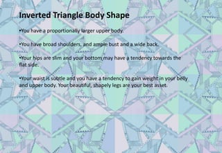 Inverted Triangle Body Shape
•You have a proportionally larger upper body.
•You have broad shoulders, and ample bust and a wide back.
•Your hips are slim and your bottom may have a tendency towards the
flat side.
•Your waist is subtle and you have a tendency to gain weight in your belly
and upper body. Your beautiful, shapely legs are your best asset.
 