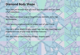 Diamond Body Shape
•Your hips are broader than you bust and shoulders and you have
a full midsection.
•You have a tendency to gain weight in you stomach, back, hips
and buttocks.
•Your waist is undefined and the widest part of your frame.
•You carry some weight in your upper legs, but your lower legs are
shapely and one of your most attractive features.
•You also have proportionately slender, shapely arms.
 