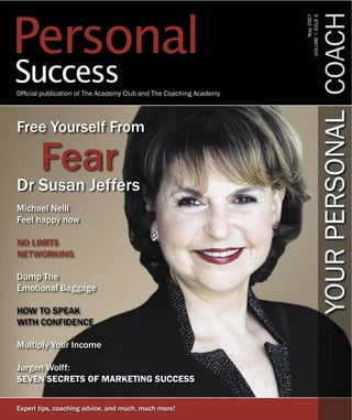 Personal




                                                                                  YOUR PERSONAL COACH
                                                                   VOLUME 1 ISSUE 6
                                                                         May 2007
Success
Ofﬁcial publication of The Academy Club and The Coaching Academy




Free Yourself From

       Fear
Dr Susan Jeffers
Michael Neill
Feel happy now

NO LIMITS
NETWORKING

Dump The
Emotional Baggage

HOW TO SPEAK
WITH CONFIDENCE

Multiply Your Income

Jurgen Wolff:
SEVEN SECRETS OF MARKETING SUCCESS


Expert tips, coaching advice, and much, much more!
 