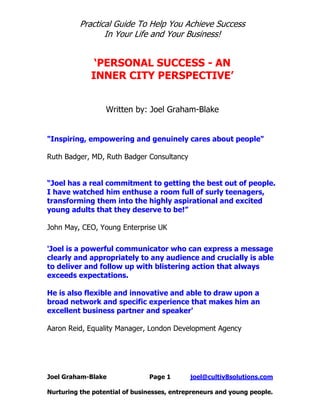 Practical Guide To Help You Achieve Success
                 In Your Life and Your Business!


              ‘PERSONAL SUCCESS - AN
             INNER CITY PERSPECTIVE’


                  Written by: Joel Graham-Blake


"Inspiring, empowering and genuinely cares about people"

Ruth Badger, MD, Ruth Badger Consultancy


“Joel has a real commitment to getting the best out of people.
I have watched him enthuse a room full of surly teenagers,
transforming them into the highly aspirational and excited
young adults that they deserve to be!”

John May, CEO, Young Enterprise UK

'Joel is a powerful communicator who can express a message
clearly and appropriately to any audience and crucially is able
to deliver and follow up with blistering action that always
exceeds expectations.

He is also flexible and innovative and able to draw upon a
broad network and specific experience that makes him an
excellent business partner and speaker'

Aaron Reid, Equality Manager, London Development Agency




Joel Graham-Blake              Page 1       joel@cultiv8solutions.com

Nurturing the potential of businesses, entrepreneurs and young people.
 