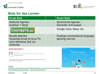 Bots für das Lernen
Script Bots Smart Bots
Statische Agenten:
Auslöser + Skript
Dynamische Agenten:
Semantik- & KI-basiert
Google Voice, Alexa, etc.
Moodle Mail Bot :
Versendet Email an Kurs-TN
nach definierter Zeit von
Inaktivität
Duolingo conversational language
learning chat bot
09.05.2017 © scil 13
Quellen:
http://www.onlinebynature.com/2017/03/vortrag-bots-in-der-lehre-an-der-rwth-aachen/
http://botnerds.com/types-of-bots/ ; http://www.duolingo.com
 