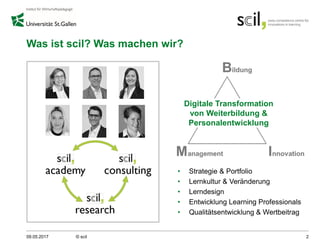 Was ist scil? Was machen wir?
• Strategie & Portfolio
• Lernkultur & Veränderung
• Lerndesign
• Entwicklung Learning Professionals
• Qualitätsentwicklung & Wertbeitrag
09.05.2017 © scil 2
Digitale Transformation
von Weiterbildung &
Personalentwicklung
 