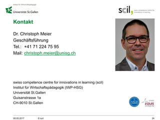 Kontakt
Dr. Christoph Meier
Geschäftsführung
Tel.: +41 71 224 75 95
Mail: christoph.meier@unisg.ch
swiss competence centre for innovations in learning (scil)
Institut für Wirtschaftspädagogik (IWP-HSG)
Universität St.Gallen
Guisanstrasse 1a
CH-9010 St.Gallen
09.05.2017 © scil 24
 