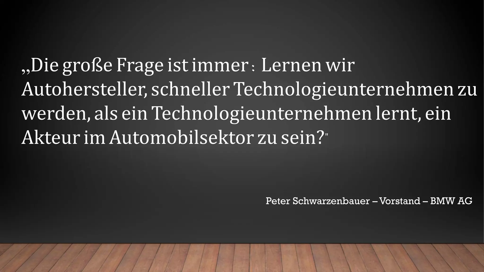 „Die große Frage ist immer: Lernen wir
Autohersteller, schneller Technologieunternehmen zu
werden, als ein Technologieunternehmen lernt, ein
Akteur im Automobilsektor zu sein?"
Peter Schwarzenbauer – Vorstand – BMW AG
 