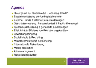 Agenda
 Hintergrund zur Studienreihe „Recruiting Trends“
 Zusammensetzung der Umfrageteilnehmer
 Externe Trends & interne Herausforderungen
 Geschäftserwartung, Personalbedarf & Fachkräftemangel
 Stellenausschreibung & generierte Einstellungen
 Effektivität & Effizienz von Rekrutierungskanälen
 Bewerbungseingang
 Social Media & Recruiting
 Mitarbeiternetzwerke & Recruiting
 Internationale Rekrutierung
 Mobile Recruiting
 Altersmanagement
 Rekrutierungsbudget

                                          2
 