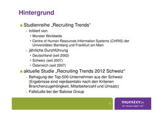 Hintergrund
 Studienreihe „Recruiting Trends“
  > initiiert von
     • Monster Worldwide
     • Centre of Human Resources Information Systems (CHRIS) der
      Universitäten Bamberg und Frankfurt am Main
  > jährliche Durchführung
     • Deutschland (seit 2002)
     • Schweiz (seit 2007)
     • Österreich (seit 2007)
 aktuelle Studie „Recruiting Trends 2012 Schweiz“
  > Befragung der Top-500-Unternehmen aus der Schweiz
    (Ergebnisse sind repräsentativ nach den Kriterien
    Branchenzugehörigkeit, Mitarbeiterzahl und Umsatz)
  > Fallstudie bei der Baloise Group


                                                    3
 