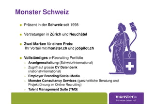 Monster Schweiz
  Präsent in der Schweiz seit 1998

  Vertretungen in Zürich und Neuchâtel

  Zwei Marken für einen Preis:
  Ihr Vorteil mit monster.ch und jobpilot.ch

  Vollständiges e-Recruiting Portfolio
  > Anzeigenschaltung (Schweiz/international)
  > Zugriff auf grosse CV Datenbank
    (national/international)
  > Employer Branding/Social Media
  > Monster Consultancy Services (ganzheitliche Beratung und
    Projektführung im Online Recruiting)
  > Talent Management Suite (TMS)
 