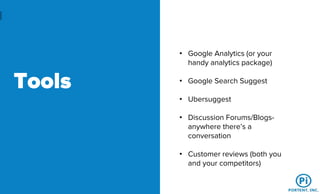 Tools
• Google Analytics (or your
handy analytics package)
• Google Search Suggest
• Ubersuggest
• Discussion Forums/Blogs-
anywhere there’s a
conversation
• Customer reviews (both you
and your competitors)
 