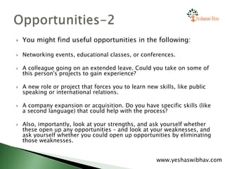  You might find useful opportunities in the following:
 Networking events, educational classes, or conferences.
 A colleague going on an extended leave. Could you take on some of
this person's projects to gain experience?
 A new role or project that forces you to learn new skills, like public
speaking or international relations.
 A company expansion or acquisition. Do you have specific skills (like
a second language) that could help with the process?
 Also, importantly, look at your strengths, and ask yourself whether
these open up any opportunities – and look at your weaknesses, and
ask yourself whether you could open up opportunities by eliminating
those weaknesses.
www.yeshaswibhav.com
 