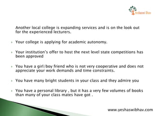Another local college is expanding services and is on the look out
for the experienced lecturers.
 Your college is applying for academic autonomy.
 Your institution’s offer to host the next level state competitions has
been approved
 You have a girl/boy friend who is not very cooperative and does not
appreciate your work demands and time constraints.
 You have many bright students in your class and they admire you
 You have a personal library , but it has a very few volumes of books
than many of your class mates have got .
www.yeshaswibhav.com
 