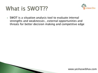  SWOT is a situation analysis tool to evaluate internal
strengths and weaknesses , external opportunities and
threats for better decision making and competitive edge
www.yeshaswibhav.com
 
