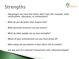  Advantages you have that others don't have (for example, skills,
certifications, education, or connections)?
 What do you do better than anyone else?
 What personal resources can you access?
 What do other people see as your strengths?
 Which of your achievements are you most proud of?
 What values do you believe in that others fail to exhibit?
 Are you part of a network? Connections with influential people?
 