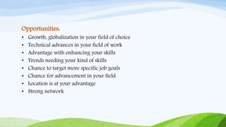 Opportunities:
• Growth, globalization in your field of choice
• Technical advances in your field of work
• Advantage with enhancing your skills
• Trends needing your kind of skills
• Chance to target more specific job goals
• Chance for advancement in your field
• Location is at your advantage
• Strong network
 