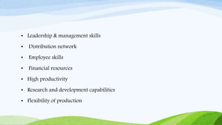 • Leadership & management skills
• Distribution network
• Employee skills
• Financial resources
• High productivity
• Research and development capabilities
• Flexibility of production
 