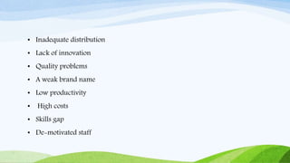 • Inadequate distribution
• Lack of innovation
• Quality problems
• A weak brand name
• Low productivity
• High costs
• Skills gap
• De-motivated staff
 
