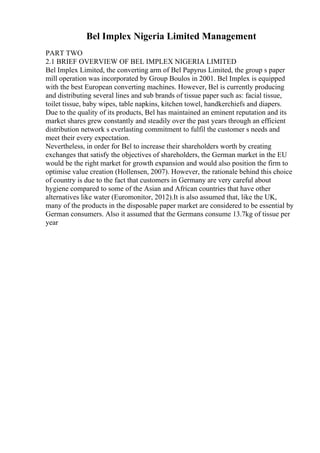Bel Implex Nigeria Limited Management
PART TWO
2.1 BRIEF OVERVIEW OF BEL IMPLEX NIGERIA LIMITED
Bel Implex Limited, the converting arm of Bel Papyrus Limited, the group s paper
mill operation was incorporated by Group Boulos in 2001. Bel Implex is equipped
with the best European converting machines. However, Bel is currently producing
and distributing several lines and sub brands of tissue paper such as: facial tissue,
toilet tissue, baby wipes, table napkins, kitchen towel, handkerchiefs and diapers.
Due to the quality of its products, Bel has maintained an eminent reputation and its
market shares grew constantly and steadily over the past years through an efficient
distribution network s everlasting commitment to fulfil the customer s needs and
meet their every expectation.
Nevertheless, in order for Bel to increase their shareholders worth by creating
exchanges that satisfy the objectives of shareholders, the German market in the EU
would be the right market for growth expansion and would also position the firm to
optimise value creation (Hollensen, 2007). However, the rationale behind this choice
of country is due to the fact that customers in Germany are very careful about
hygiene compared to some of the Asian and African countries that have other
alternatives like water (Euromonitor, 2012).It is also assumed that, like the UK,
many of the products in the disposable paper market are considered to be essential by
German consumers. Also it assumed that the Germans consume 13.7kg of tissue per
year
 