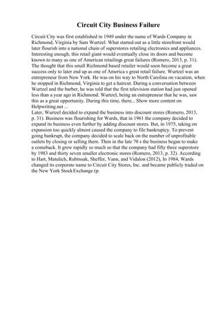 Circuit City Business Failure
Circuit City was first established in 1949 under the name of Wards Company in
Richmond, Virginia by Sam Wurtzel. What started out as a little storefront would
later flourish into a national chain of superstores retailing electronics and appliances.
Interesting enough, this retail giant would eventually close its doors and become
known to many as one of American retailings great failures (Romero, 2013, p. 31).
The thought that this small Richmond based retailer would soon become a great
success only to later end up as one of America s great retail failure. Wurtzel was an
entrepreneur from New York. He was on his way to North Carolina on vacation, when
he stopped in Richmond, Virginia to get a haircut. During a conversation between
Wurtzel and the barber, he was told that the first television station had just opened
less than a year ago in Richmond. Wurtzel, being an entrepreneur that he was, saw
this as a great opportunity. During this time, there... Show more content on
Helpwriting.net ...
Later, Wurtzel decided to expand the business into discount stores (Romero, 2013,
p. 31). Business was flourishing for Wards, that in 1961 the company decided to
expand its business even further by adding discount stores. But, in 1975, taking on
expansion too quickly almost caused the company to file bankruptcy. To prevent
going bankrupt, the company decided to scale back on the number of unprofitable
outlets by closing or selling them. Then in the late 70 s the business began to make
a comeback. It grew rapidly so much so that the company had fifty three superstore
by 1983 and thirty seven smaller electronic stores (Romero, 2013, p. 32). According
to Hart, Matulich, Rubinsak, Sheffer, Vann, and Vidalon (2012), In 1984, Wards
changed its corporate name to Circuit City Stores, Inc. and became publicly traded on
the New York StockExchange (p.
 