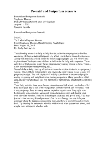 Prenatal and Postpartum Scenario
Prenatal and Postpartum Scenario
Stephanie Thomas
PSY/280 Human Growth amp; Development
August 11, 2015
Shannon Cassidy
Prenatal and Postpartum Scenario
MEMO
To: 6 Month Pregnant Woman
From: Stephanie Thomas, Developmental Psychologist
Date: August 11, 2015
Re: Daily Activity List
The following memo is a daily activity list for your 6 month pregnancy timeline
consisting of three activities that positively affect your infant s future development.
Along with the daily activity list in the following paragraphs you will receive and
explanation of the importance of these activities for the baby s development. These
activities will also assist in any future pregnancies you may choose to have. These ...
Show more content on Helpwriting.net ...
Second daily activity, start up a low impact exercise routine to obtain pre pregnancy
weight. This will help both mentally and physically once you are closer to your pre
pregnancy weight. The lack of physical activity contributes to excess weight gain
during pregnancy and weight retention during postpartum. Many gyms have child
care, and as your child ages this will help him or her fine tune attachment social skills
early.
Third daily activity, have some human interaction and talk about your feelings. Set
time aside each day to talk with your partner, so that you both can reconnect. Find
a support group, there are many women experiencing the same thing right now.
Listening to someone else s version of postpartum depression and sharing your
own can work wonders. Seek out a meeting in your area and give it a try. You may
just meet that mommy friend you need. One on one therapy can also help you
discover where the depression is coming from, and how to take steps each week to
heal. Try looking for a therapist who has worked with other postpartum moms, and
maybe even a therapist who has kids
 