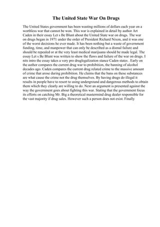 The United State War On Drugs
The United States government has been wasting millions of dollars each year on a
worthless war that cannot be won. This war is explained in detail by author Art
Caden in their essay Let s Be Blunt about the United State war on drugs. The war
on drugs began in 1971 under the order of President Richard Nixon, and it was one
of the worst decisions he ever made. It has been nothing but a waste of government
funding, time, and manpower that can only be described as a dismal failure and
should be repealed or at the very least medical marijuana should be made legal. The
essay Let s Be Blunt was written to show the flaws and failure of the war on drugs. I
nits intro the essay takes a very pro druglegalization stance Caden states . Early on
the author compares the current drug war to prohibition, the banning of alcohol
decades ago. Caden compares the current drug related crime to the massive amount
of crime that arose during prohibition. He claims that the bans on these substances
are what cause the crime not the drug themselves. By having drugs do illegal it
results in people have to resort to using underground and dangerous methods to obtain
them which they clearly are willing to do. Next an argument is presented against the
way the government goes about fighting this war. Stating that the government focus
its efforts on catching Mr. Big a theoretical mastermind drug dealer responsible for
the vast majority if drug sales. However such a person does not exist. Finally
 