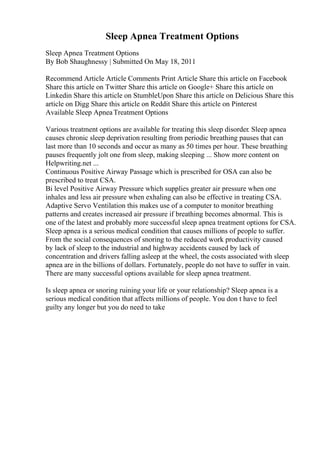 Sleep Apnea Treatment Options
Sleep Apnea Treatment Options
By Bob Shaughnessy | Submitted On May 18, 2011
Recommend Article Article Comments Print Article Share this article on Facebook
Share this article on Twitter Share this article on Google+ Share this article on
Linkedin Share this article on StumbleUpon Share this article on Delicious Share this
article on Digg Share this article on Reddit Share this article on Pinterest
Available Sleep ApneaTreatment Options
Various treatment options are available for treating this sleep disorder. Sleep apnea
causes chronic sleep deprivation resulting from periodic breathing pauses that can
last more than 10 seconds and occur as many as 50 times per hour. These breathing
pauses frequently jolt one from sleep, making sleeping ... Show more content on
Helpwriting.net ...
Continuous Positive Airway Passage which is prescribed for OSA can also be
prescribed to treat CSA.
Bi level Positive Airway Pressure which supplies greater air pressure when one
inhales and less air pressure when exhaling can also be effective in treating CSA.
Adaptive Servo Ventilation this makes use of a computer to monitor breathing
patterns and creates increased air pressure if breathing becomes abnormal. This is
one of the latest and probably more successful sleep apnea treatment options for CSA.
Sleep apnea is a serious medical condition that causes millions of people to suffer.
From the social consequences of snoring to the reduced work productivity caused
by lack of sleep to the industrial and highway accidents caused by lack of
concentration and drivers falling asleep at the wheel, the costs associated with sleep
apnea are in the billions of dollars. Fortunately, people do not have to suffer in vain.
There are many successful options available for sleep apnea treatment.
Is sleep apnea or snoring ruining your life or your relationship? Sleep apnea is a
serious medical condition that affects millions of people. You don t have to feel
guilty any longer but you do need to take
 