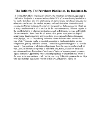 The Refinery, The Petroleum Distillation, By Benjamin Jr.
1.1 INTRODUCTION The modern refinery, the petroleum distillation, appeared in
1862 when Benjamin Jr. s research showed that 50% of the new Pennsylvania Rock
Oil can be distillates into first rate burning oil, kerosene and paraffin oil and, and the
other 40% can be used for another purpose, such as lubrication. In the nineteenth
century, the United States and Russia were the countries that produced oil which led
to many developments in oil extraction. In the twentieth century, different regions in
the world started to produce oil productions, such as Indonesia, Mexico and Middle
Eastern countries. Since then, the oil industry has grown by more technological
research and developments in improving their processes and reducing the energy
used (Speight, 2011). The refinery industries shows different terms to describe the
type of oil. The crude can be segregated according to its characteristics, such as
components, gravity and sulfur content. The following are some types of oil used in
industry: Conventional crude is the oil produced form the conventional method, oil
well. Also, its refinery is expected to be normal one, hence, it does not have hard
operation conditions. It consists of a mixture of hydrocarbon compounds: gaseous,
liquid, and solid. Opportunity crude (challenging crude or unconventional crude) is
the same as the conventional crude, but they are very difficult to process due to: high
total acid number, high sulfur content and/or low API gravity. Heavy oil
 