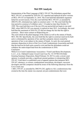 Mcl 559 Analysis
Interpretation of the Plain Language of MCL 559.167 The defendants argued that
MCL 559.167, as amended by 2016 PA 233, repealed and replaced all prior versions
of MCL 559.167 on September 21, 2016. The Court held that defendants argument
failed for several reasons. First, the court held that MCL 559.167, as amended by
2002 PA 283, eliminated any rights to construct units 1 14. The court held that the
time period to construct of withdraw units 1 14 ended no later than October 27,
1999. The court held that even if the ten (10) year period did not begin to run until
2002, when 2002 PA 283 was enacted, it expired no later 2012. Accordingly, the court
held that the enactment of 2016 PA 233 did not change the fact that the right to
construct... Show more content on Helpwriting.net ...
The court relied on the plain language of the statute as well as the statute of frauds,
MCL 566.106. Specifically, the court held that the right to construct need not be built
units is eliminated by operation of law and that a property interest created by
operation of law is not subject to the statute of frauds. As such, the court granted
summary disposition in favor of the Cove Creek Condominium Association and held
that the need not be built units ceased to exist and that the defendants could not
withdraw the undeveloped land from the condominium in 2016.
Conclusion
While Cove Creek Condominium Association v Vistal Land Home Development,
L.L.C., et al., Oakland County Circuit Court Case No. 16 155706 CH (Order
Granting Summary Disposition, Dated February 10, 2017) is only a circuit court
opinion, it certainly provides a significant amount guidance in interpreting MCL
559.167. Until there is a published court of appeals opinion that interprets MCL
559.167, attorneys, co owners, condominium associations, developers, successor
developers and title companies should be aware of the following takeaways from the
Cove Creek case:
1.MCL 559.167, as amended by 2002 PA 283, applies to ALL condominiums that
existed at the time the statute was enacted, not just condominiums that were
 